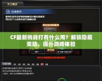 CF最新挑戰(zhàn)打有什么用？解鎖隱藏獎勵，提升游戲體驗