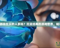 夢幻誅仙端游現(xiàn)在玩的人多嗎？沉浸經典的游戲世界，暢享無盡精彩！