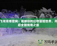 飛龍傳奇官網(wǎng)：震撼你的幻想冒險世界，開啟全新傳奇之旅