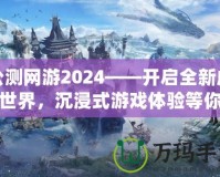 公測網(wǎng)游2024——開啟全新虛擬世界，沉浸式游戲體驗等你來戰(zhàn)！