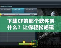 下載CF的那個(gè)軟件叫什么？讓你輕松暢玩《穿越火線》！