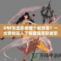 DNF女圣職者哪個(gè)最厲害？一文帶你深入了解最強(qiáng)圣職者職業(yè)解析！