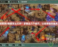 大話西游2地圖怎么打開？掌握這幾個技巧，讓你游走天地無阻！