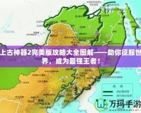 上古神器2完美版攻略大全圖解——助你征服世界，成為最強(qiáng)王者！