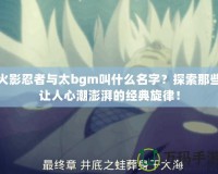 火影忍者與太bgm叫什么名字？探索那些讓人心潮澎湃的經(jīng)典旋律！