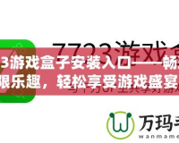 7723游戲盒子安裝入口——暢玩無限樂趣，輕松享受游戲盛宴！