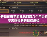 2020軒轅傳奇手游禮包都哪幾個(gè)平臺有？暢享無限福利的最佳途徑