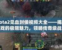 Dota2見血封侯視頻大全——揭開游戲的極限魅力，領(lǐng)略傳奇級戰(zhàn)斗