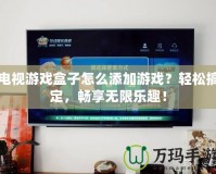 電視游戲盒子怎么添加游戲？輕松搞定，暢享無限樂趣！