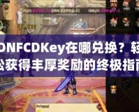 DNFCDKey在哪兌換？輕松獲得豐厚獎勵的終極指南