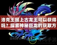 洛克王國(guó)上古龍王可以獲得嗎？探索神秘巨龍的獲取方式