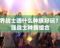 魔獸世界戰(zhàn)士選什么種族好玩？解密最強戰(zhàn)士種族組合