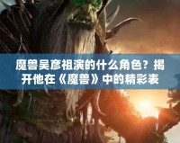 魔獸吳彥祖演的什么角色？揭開他在《魔獸》中的精彩表現(xiàn)