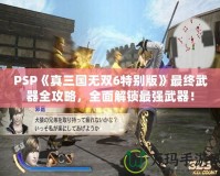 PSP《真三國(guó)無(wú)雙6特別版》最終武器全攻略，全面解鎖最強(qiáng)武器！