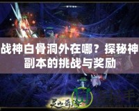 斗戰(zhàn)神白骨洞外在哪？探秘神秘副本的挑戰(zhàn)與獎勵