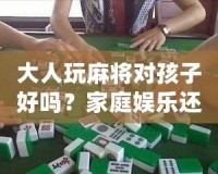 大人玩麻將對孩子好嗎？家庭娛樂還是隱形危害？