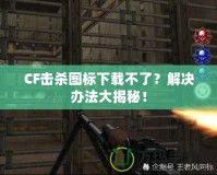 CF擊殺圖標(biāo)下載不了？解決辦法大揭秘！