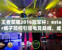 王者榮耀2016冠軍杯：estar橘子如何引領(lǐng)電競(jìng)巔峰，成就傳奇