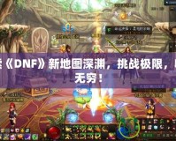 探索《DNF》新地圖深淵，挑戰(zhàn)極限，收獲無窮！