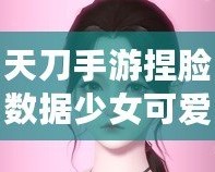 天刀手游捏臉數(shù)據(jù)少女可愛(ài)，打造獨(dú)一無(wú)二的心動(dòng)角色！