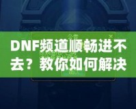 DNF頻道順暢進不去？教你如何解決困擾，暢享游戲世界！