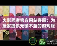 火影忍者官方網站客服：為玩家提供無微不至的游戲服務體驗