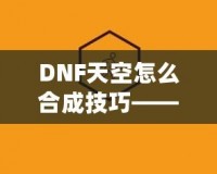 DNF天空怎么合成技巧——最全攻略，助你輕松提升角色戰(zhàn)力