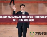 軒轅傳奇2024年新角色預覽：探索神秘力量，開啟全新冒險