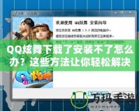 QQ炫舞下載了安裝不了怎么辦？這些方法讓你輕松解決問題