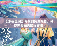 《永夜星河》電視劇免費觀看，帶你體驗絕美星際冒險