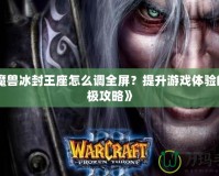 《魔獸冰封王座怎么調(diào)全屏？提升游戲體驗的終極攻略》