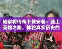 楊家將傳奇下載安裝：踏上英雄之路，體驗(yàn)真實(shí)歷史的震撼