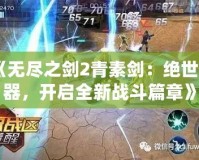 《無盡之劍2青素劍：絕世神器，開啟全新戰(zhàn)斗篇章》