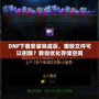 DNF下載安裝完成后，哪些文件可以刪除？教你優(yōu)化存儲空間