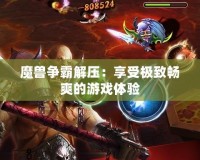 魔獸爭霸解壓：享受極致暢爽的游戲體驗(yàn)