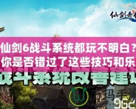 仙劍6戰(zhàn)斗系統(tǒng)都玩不明白？你是否錯(cuò)過(guò)了這些技巧和樂(lè)趣？