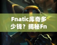 Fnatic庫(kù)奇多少錢(qián)？揭秘Fnatic系列皮膚的價(jià)值與收藏魅力