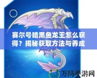 賽爾號(hào)暗黑魚龍王怎么獲得？揭秘獲取方法與養(yǎng)成攻略