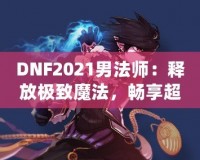 DNF2021男法師：釋放極致魔法，暢享超凡戰(zhàn)斗體驗！