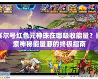 賽爾號紅色元神珠在哪吸收能量？探索神秘能量源的終極指南