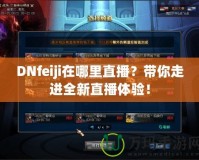 DNfeiji在哪里直播？帶你走進(jìn)全新直播體驗(yàn)！