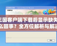 QQ三國客戶端下載后顯示缺失文件，怎么回事？全方位解析與解決方法