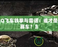 《QQ飛車(chē)鐵拳與雷諾：誰(shuí)才是最強(qiáng)賽車(chē)？》