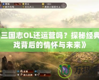 《三國志OL還運營嗎？探秘經典游戲背后的情懷與未來》