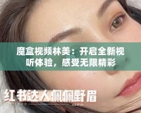 魔盒視頻林美：開啟全新視聽體驗(yàn)，感受無限精彩