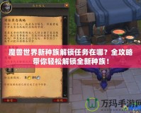 魔獸世界新種族解鎖任務(wù)在哪？全攻略帶你輕松解鎖全新種族！