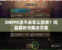 DNFPK進(jìn)不去怎么回事？問題解析與解決方案