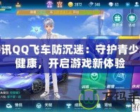 騰訊QQ飛車防沉迷：守護(hù)青少年健康，開啟游戲新體驗(yàn)