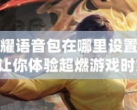 王者榮耀語音包在哪里設(shè)置李小龍？讓你體驗(yàn)超燃游戲時(shí)刻！