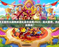 洛克王國烈火戰(zhàn)神超進化豪炎戰(zhàn)神2023：焰火重燃，熱血激戰(zhàn)再起！